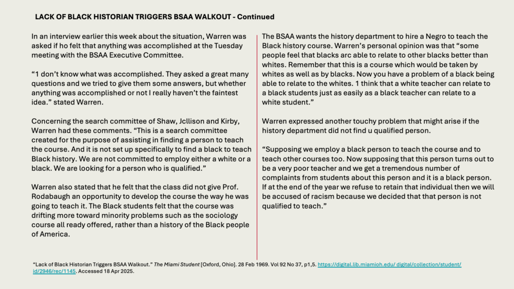 LACK OF BLACK HISTORIAN TRIGGERS BSAA WALKOUT - Continued

In an interview earlier this week about the situation, Warren was asked if ho felt that anything was accomplished at the Tuesday meeting with the BSAA Executive Committee.

“1 don’t know what was accomplished. They asked a great many questions and we tried to give them some answers, but whether anything was accomplished or not I really haven’t the faintest idea.” stated Warren.

Concerning the search committee of Shaw, Jcllison and Kirby, Warren had these comments. “This is a search committee created for the purpose of assisting in finding a person to teach the course. And it is not set up specifically to find a black to teach Black history. We are not committed to employ either a white or a black. We are looking for a person who is qualified.”

Warren also stated that he felt that the class did not give Prof. Rodabaugh an opportunity to develop the course the way he was going to teach it. The Black students felt that the course was drifting more toward minority problems such as the sociology course all ready offered, rather than a history of the Black people of America.

The BSAA wants the history department to hire a Negro to teach the Black history course. Warren’s personal opinion was that “some people feel that blacks arc able to relate to other blacks better than whites. Remember that this is a course which would be taken by whites as well as by blacks. Now you have a problem of a black being able to relate to the whites. 1 think that a white teacher can relate to a black students just as easily as a black teacher can relate to a white student.”

Warren expressed another touchy problem that might arise if the history department did not find u qualified person.

“Supposing we employ a black person to teach the course and to teach other courses too. Now supposing that this person turns out to be a very poor teacher and we get a tremendous number of complaints from students about this person and it is a black person. If at the end of the year we refuse to retain that individual then we will be accused of racism because we decided that that person is not qualified to teach.”