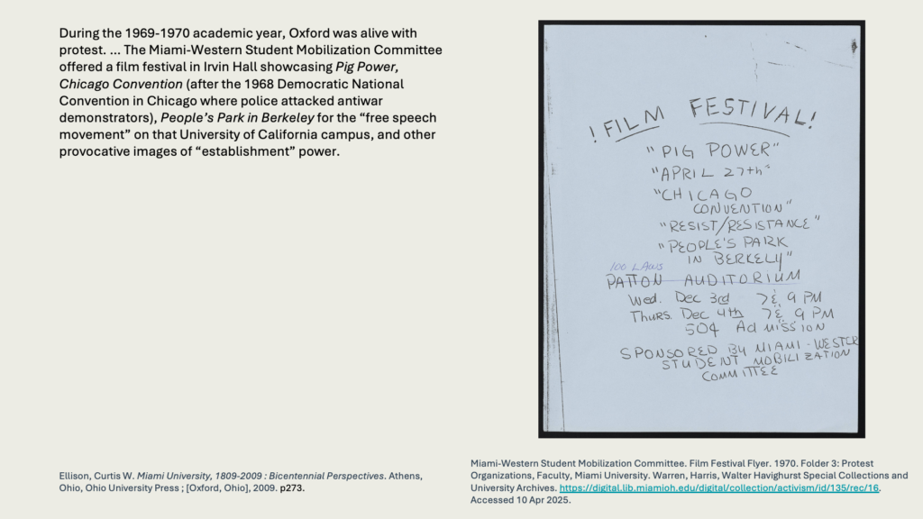 During the 1969-1970 academic year, Oxford was alive with protest. … The Miami-Western Student Mobilization Committee offered a film festival in Irvin Hall showcasing Pig Power, Chicago Convention (after the 1968 Democratic National Convention in Chicago where police attacked antiwar demonstrators), People’s Park in Berkeley for the “free speech movement” on that University of California campus, and other provocative images of “establishment” power.
