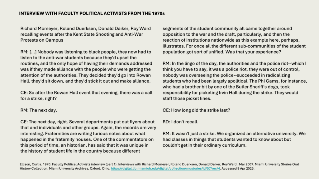 INTERVIEW WITH FACULTY POLITICAL ACTIVISTS FROM THE 1970s

Richard Momeyer, Roland Duerksen, Donald Daiker, Roy Ward recalling events after the Kent State Shooting and Anti-War Protests on Campus

RM: […] Nobody was listening to black people, they now had to listen to the anti-war students because they'd upset the routines, and the only hope of having their demands addressed was if they made alliance with the people who were getting the attention of the authorities. They decided they'd go into Rowan Hall, they'd sit down, and they'd stick it out and make alliance. 

CE: So after the Rowan Hall event that evening, there was a call for a strike, right? 

RM: The next day. 

CE: The next day, right. Several departments put out flyers about that and individuals and other groups. Again, the records are very interesting. Fraternities are writing furious notes about what happened in the fraternity houses. One of the commentators on this period of time, an historian, has said that it was unique in the history of student life in the country because different segments of the student community all came together around opposition to the war and the draft, particularly, and then the reaction of institutions nationwide as this example here, perhaps, illustrates. For once all the different sub-communities of the student population got sort of unified. Was that your experience? 

RM: In the lingo of the day, the authorities and the police riot--which I think you have to say, it was a police riot, they were out of control, nobody was overseeing the police--succeeded in radicalizing students who had been largely apolitical. The Phi Gams, for instance, who had a brother bit by one of the Butler Sheriff's dogs, took responsibility for picketing Irvin Hall during the strike. They would staff those picket lines. 

CE: How long did the strike last? 

RD: I don't recall. 

RM: It wasn't just a strike. We organized an alternative university. We had classes in things that students wanted to know about but couldn't get in their ordinary curriculum.

