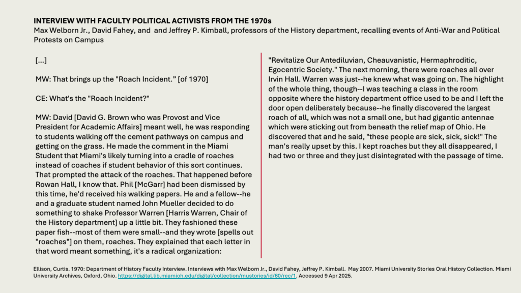 INTERVIEW WITH FACULTY POLITICAL ACTIVISTS FROM THE 1970s
Max Welborn Jr., David Fahey, and  and Jeffrey P. Kimball, professors of the History department, recalling events of Anti-War and Political Protests on Campus  

[…] 

MW: That brings up the "Roach Incident.” [of 1970]

CE: What's the "Roach Incident?"

MW: David [David G. Brown who was Provost and Vice President for Academic Affairs] meant well, he was responding to students walking off the cement pathways on campus and getting on the grass. He made the comment in the Miami Student that Miami's likely turning into a cradle of roaches instead of coaches if student behavior of this sort continues. That prompted the attack of the roaches. That happened before Rowan Hall, I know that. Phil [McGarr] had been dismissed by this time, he'd received his walking papers. He and a fellow--he and a graduate student named John Mueller decided to do something to shake Professor Warren [Harris Warren, Chair of the History department] up a little bit. They fashioned these paper fish--most of them were small--and they wrote [spells out "roaches"] on them, roaches. They explained that each letter in that word meant something, it's a radical organization:

"Revitalize Our Antediluvian, Cheauvanistic, Hermaphroditic,  Egocentric Society." The next morning, there were roaches all over Irvin Hall. Warren was just--he knew what was going on. The highlight of the whole thing, though--I was teaching a class in the room opposite where the history department office used to be and I left the door open deliberately because--he finally discovered the largest roach of all, which was not a small one, but had gigantic antennae which were sticking out from beneath the relief map of Ohio. He discovered that and he said, "these people are sick, sick, sick!" The man's really upset by this. I kept roaches but they all disappeared, I had two or three and they just disintegrated with the passage of time.
