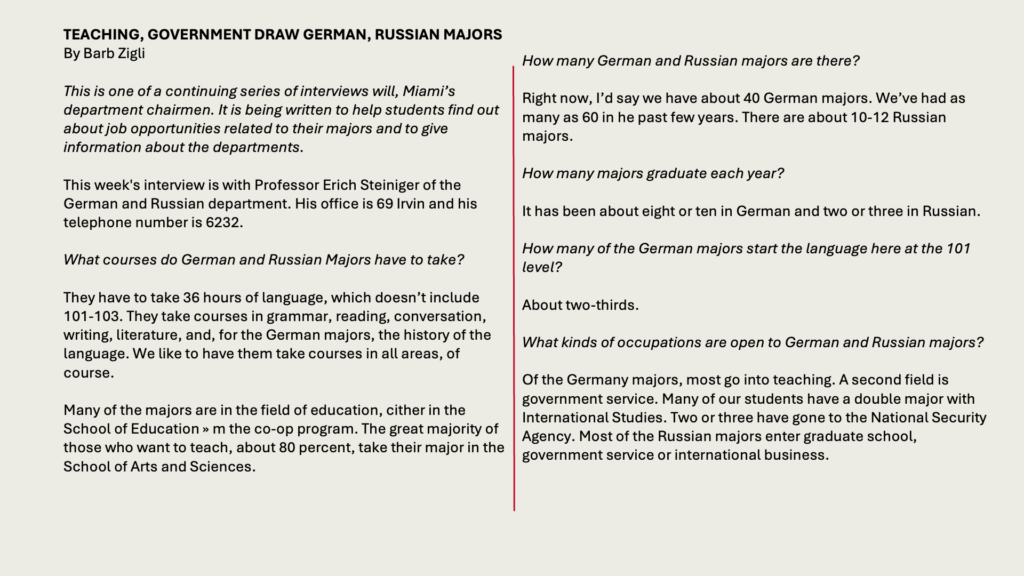 TEACHING, GOVERNMENT DRAW GERMAN, RUSSIAN MAJORS
By Barb Zigli

This is one of a continuing series of interviews will, Miami’s department chairmen. It is being written to help students find out about job opportunities related to their majors and to give information about the departments.

This week's interview is with Professor Erich Steiniger of the German and Russian department. His office is 69 Irvin and his telephone number is 6232.

What courses do German and Russian Majors have to take?

They have to take 36 hours of language, which doesn’t include 101-103. They take courses in grammar, reading, conversation, writing, literature, and, for the German majors, the history of the language. We like to have them take courses in all areas, of course.

Many of the majors are in the field of education, cither in the School of Education » m the co-op program. The great majority of those who want to teach, about 80 percent, take their major in the School of Arts and Sciences.

How many German and Russian majors are there?

Right now, I’d say we have about 40 German majors. We’ve had as many as 60 in he past few years. There are about 10-12 Russian majors.

How many majors graduate each year?

It has been about eight or ten in German and two or three in Russian.

How many of the German majors start the language here at the 101 level?

About two-thirds.

What kinds of occupations are open to German and Russian majors?

Of the Germany majors, most go into teaching. A second field is government service. Many of our students have a double major with International Studies. Two or three have gone to the National Security Agency. Most of the Russian majors enter graduate school, government service or international business.

