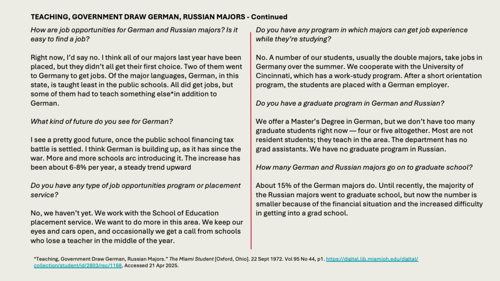 TEACHING, GOVERNMENT DRAW GERMAN, RUSSIAN MAJORS - Continued

How are job opportunities for German and Russian majors? Is it easy to find a job?

Right now, I’d say no. I think all of our majors last year have been placed, but they didn’t all get their first choice. Two of them went to Germany to get jobs. Of the major languages, German, in this state, is taught least in the public schools. All did get jobs, but some of them had to teach something else*in addition to German.

What kind of future do you see for German?

I see a pretty good future, once the public school financing tax battle is settled. I think German is building up, as it has since the war. More and more schools arc introducing it. The increase has been about 6-8% per year, a steady trend upward

Do you have any type of job opportunities program or placement service?

No, we haven’t yet. We work with the School of Education placement service. We want to do more in this area. We keep our eyes and cars open, and occasionally we get a call from schools who lose a teacher in the middle of the year.

Do you have any program in which majors can get job experience while they’re studying?

No. A number of our students, usually the double majors, take jobs in Germany over the summer. We cooperate with the University of Cincinnati, which has a work-study program. After a short orientation program, the students are placed with a German employer.

Do you have a graduate program in German and Russian?

We offer a Master’s Degree in German, but we don’t have too many graduate students right now — four or five altogether. Most are not resident students; they teach in the area. The department has no grad assistants. We have no graduate program in Russian.

How many German and Russian majors go on to graduate school?

About 15% of the German majors do. Until recently, the majority of the Russian majors went to graduate school, but now the number is smaller because of the financial situation and the increased difficulty in getting into a grad school.
