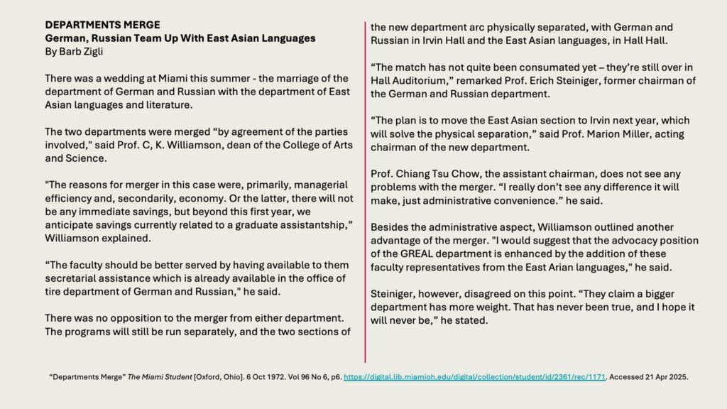 DEPARTMENTS MERGE
German, Russian Team Up With East Asian Languages
By Barb Zigli

There was a wedding at Miami this summer - the marriage of the department of German and Russian with the department of East Asian languages and literature.

The two departments were merged “by agreement of the parties involved," said Prof. C, K. Williamson, dean of the College of Arts and Science.

"The reasons for merger in this case were, primarily, managerial efficiency and, secondarily, economy. Or the latter, there will not be any immediate savings, but beyond this first year, we anticipate savings currently related to a graduate assistantship,” Williamson explained.

“The faculty should be better served by having available to them secretarial assistance which is already available in the office of tire department of German and Russian," he said.

There was no opposition to the merger from either department. The programs will still be run separately, and the two sections of the new department arc physically separated, with German and Russian in Irvin Hall and the East Asian languages, in Hall Hall.

“The match has not quite been consumated yet – they’re still over in Hall Auditorium,” remarked Prof. Erich Steiniger, former chairman of the German and Russian department.

“The plan is to move the East Asian section to Irvin next year, which will solve the physical separation,” said Prof. Marion Miller, acting chairman of the new department.

Prof. Chiang Tsu Chow, the assistant chairman, does not see any problems with the merger. “I really don’t see any difference it will make, just administrative convenience.” he said.

Besides the administrative aspect, Williamson outlined another advantage of the merger. "I would suggest that the advocacy position of the GREAL department is enhanced by the addition of these faculty representatives from the East Arian languages," he said.

Steiniger, however, disagreed on this point. “They claim a bigger department has more weight. That has never been true, and I hope it will never be,” he stated.
