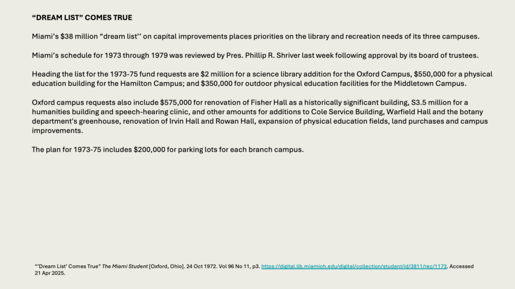 “DREAM LIST” COMES TRUE

Miami’s  million “dream list’’ on capital improvements places priorities on the library and recreation needs of its three campuses.

Miami’s schedule for 1973 through 1979 was reviewed by Pres. Phillip R. Shriver last week following approval by its board of trustees.

Heading the list for the 1973-75 fund requests are  million for a science library addition for the Oxford Campus, 0,000 for a physical education building for the Hamilton Campus; and 0,000 for outdoor physical education facilities for the Middletown Campus.

Oxford campus requests also include 5,000 for renovation of Fisher Hall as a historically significant building, S3.5 million for a humanities building and speech-hearing clinic, and other amounts for additions to Cole Service Building, Warfield Hall and the botany department's greenhouse, renovation of Irvin Hall and Rowan Hall, expansion of physical education fields, land purchases and campus improvements.

The plan for 1973-75 includes 0,000 for parking lots for each branch campus.
