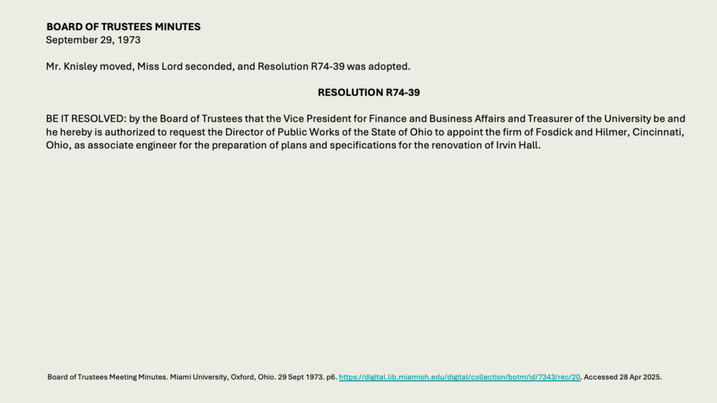 BOARD OF TRUSTEES MINUTES
September 29, 1973

Mr. Knisley moved, Miss Lord seconded, and Resolution R74-39 was adopted.

RESOLUTION R74-39

BE IT RESOLVED: by the Board of Trustees that the Vice President for Finance and Business Affairs and Treasurer of the University be and he hereby is authorized to request the Director of Public Works of the State of Ohio to appoint the firm of Fosdick and Hilmer, Cincinnati, Ohio, as associate engineer for the preparation of plans and specifications for the renovation of Irvin Hall.
