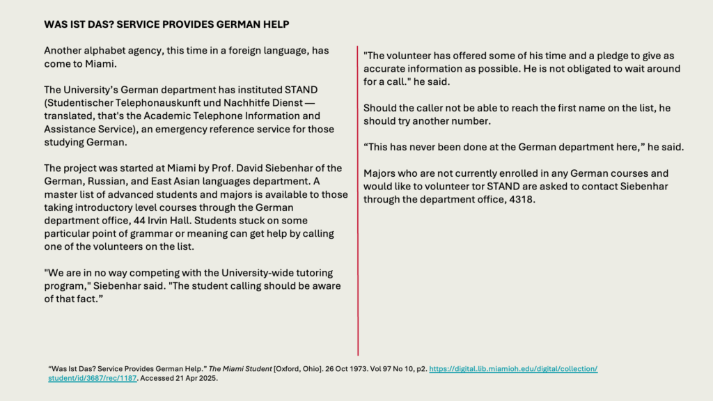 WAS IST DAS? SERVICE PROVIDES GERMAN HELP

Another alphabet agency, this time in a foreign language, has come to Miami.

The University’s German department has instituted STAND (Studentischer Telephonauskunft und Nachhitfe Dienst — translated, that's the Academic Telephone Information and Assistance Service), an emergency reference service for those studying German.

The project was started at Miami by Prof. David Siebenhar of the German, Russian, and East Asian languages department. A master list of advanced students and majors is available to those taking introductory level courses through the German department office, 44 Irvin Hall. Students stuck on some particular point of grammar or meaning can get help by calling one of the volunteers on the list. 

"We are in no way competing with the University-wide tutoring program," Siebenhar said. "The student calling should be aware of that fact.”

"The volunteer has offered some of his time and a pledge to give as accurate information as possible. He is not obligated to wait around for a call." he said.

Should the caller not be able to reach the first name on the list, he should try another number.

“This has never been done at the German department here,” he said.

Majors who are not currently enrolled in any German courses and would like to volunteer tor STAND are asked to contact Siebenhar through the department office, 4318.
