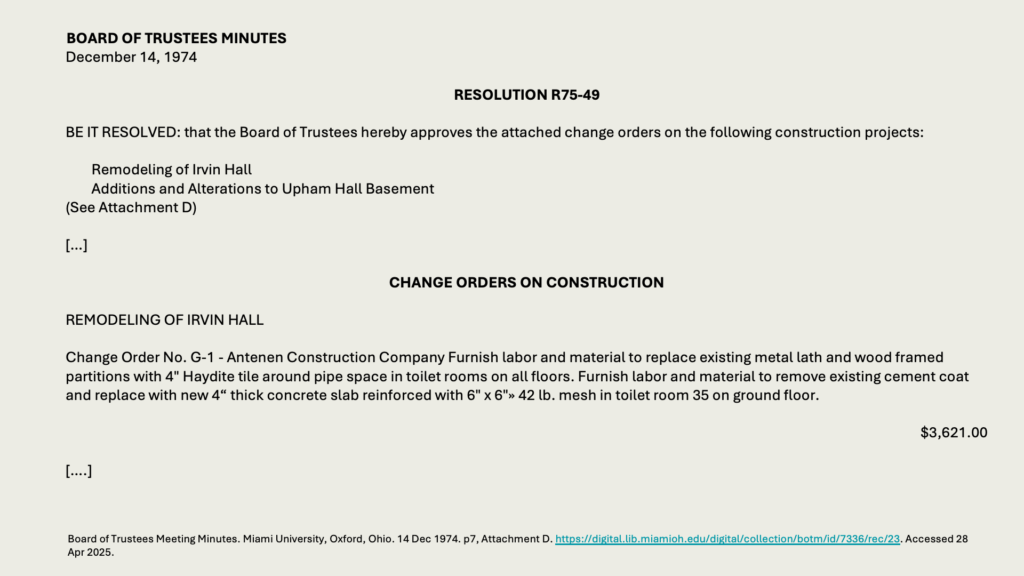 BOARD OF TRUSTEES MINUTES
December 14, 1974

RESOLUTION R75-49

BE IT RESOLVED: that the Board of Trustees hereby approves the attached change orders on the following construction projects:

Remodeling of Irvin Hall
Additions and Alterations to Upham Hall Basement
(See Attachment D)

[…]

CHANGE ORDERS ON CONSTRUCTION

REMODELING OF IRVIN HALL

Change Order No. G-1 - Antenen Construction Company Furnish labor and material to replace existing metal lath and wood framed partitions with 4" Haydite tile around pipe space in toilet rooms on all floors. Furnish labor and material to remove existing cement coat and replace with new 4“ thick concrete slab reinforced with 6" x 6"» 42 lb. mesh in toilet room 35 on ground floor.

,621.00

[….]