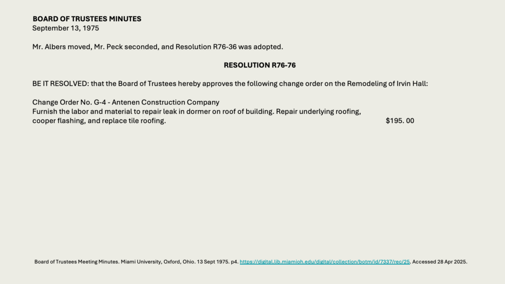 BOARD OF TRUSTEES MINUTES
September 13, 1975

Mr. Albers moved, Mr. Peck seconded, and Resolution R76-36 was adopted.

RESOLUTION R76-76

BE IT RESOLVED: that the Board of Trustees hereby approves the following change order on the Remodeling of Irvin Hall:

Change Order No. G-4 - Antenen Construction Company
Furnish the labor and material to repair leak in dormer on roof of building. Repair underlying roofing, 
cooper flashing, and replace tile roofing.					5. 00

