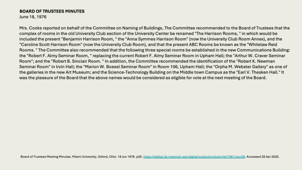 BOARD OF TRUSTEES MINUTES
June 18, 1976

Mrs. Cooks reported on behalf of the Committee on Naming of Buildings, The Committee recommended to the Board of Trustees that the complex of rooms in the old University Club section of the University Center be renamed "The Harrison Rooms, " in which would be included the present "Benjamin Harrison Room, " the "Anna Symmes Harrison Room" (now the University Club Room Annex), and the "Caroline Scott Harrison Room" (now the University Club Room), and that the present ABC Rooms be known as the "Whitelaw Reid Rooms. " The Committee also recommended that the following three special rooms be established in the new Communications Building: the "Robert F. Almy Seminar Room, " replacing the current Robert F. Almy Seminar Room in Upham Hall; the "Arthur W. Craver Seminar Room"; and the "Robert B. Sinclair Room. " In addition, the Committee recommended the identification of the "Robert K. Newman Seminar Room" in Irvin Hall; the "Marion W. Boesel Seminar Room" in Room 106, Upham Hall; the "Orpha M. Webster Gallery" as one of the galleries in the new Art Museum; and the Science-Technology Building on the Middle town Campus as the "Earl V. Thesken Hall." It was the pleasure of the Board that the above names would be considered as eligible for vote at the next meeting of the Board.