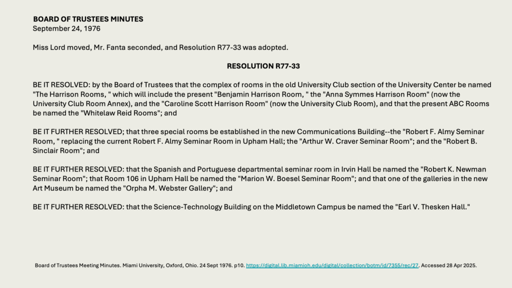 BOARD OF TRUSTEES MINUTES
September 24, 1976

Miss Lord moved, Mr. Fanta seconded, and Resolution R77-33 was adopted.

RESOLUTION R77-33

BE IT RESOLVED: by the Board of Trustees that the complex of rooms in the old University Club section of the University Center be named "The Harrison Rooms, " which will include the present "Benjamin Harrison Room, " the "Anna Symmes Harrison Room" (now the University Club Room Annex), and the "Caroline Scott Harrison Room" (now the University Club Room), and that the present ABC Rooms be named the "Whitelaw Reid Rooms"; and

BE IT FURTHER RESOLVED; that three special rooms be established in the new Communications Building--the "Robert F. Almy Seminar Room, " replacing the current Robert F. Almy Seminar Room in Upham Hall; the "Arthur W. Craver Seminar Room"; and the "Robert B. Sinclair Room"; and

BE IT FURTHER RESOLVED: that the Spanish and Portuguese departmental seminar room in Irvin Hall be named the "Robert K. Newman Seminar Room"; that Room 106 in Upham Hall be named the "Marion W. Boesel Seminar Room"; and that one of the galleries in the new Art Museum be named the "Orpha M. Webster Gallery"; and

BE IT FURTHER RESOLVED: that the Science-Technology Building on the Middletown Campus be named the "Earl V. Thesken Hall."