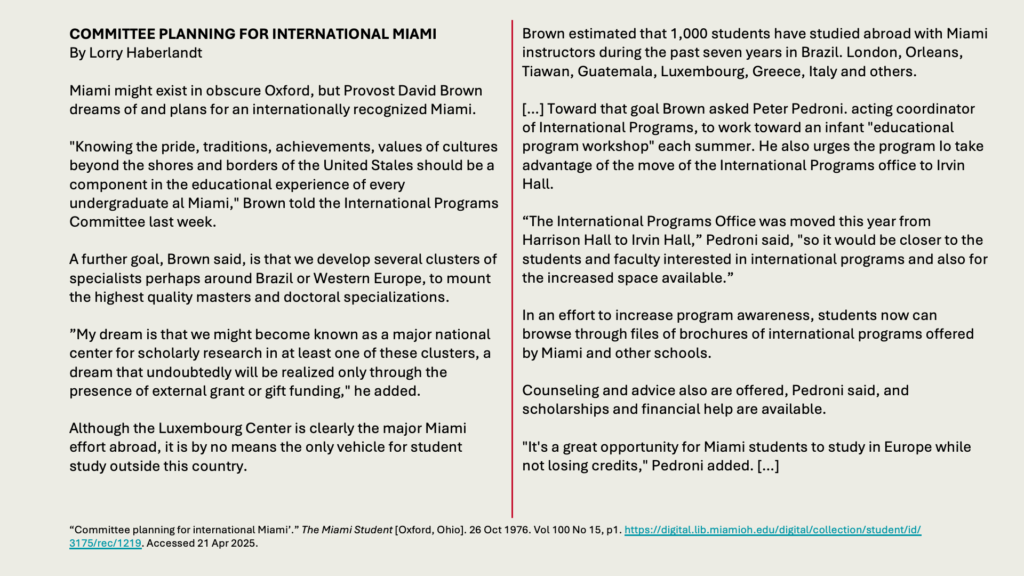 COMMITTEE PLANNING FOR INTERNATIONAL MIAMI
By Lorry Haberlandt

Miami might exist in obscure Oxford, but Provost David Brown dreams of and plans for an internationally recognized Miami.

"Knowing the pride, traditions, achievements, values of cultures beyond the shores and borders of the United Stales should be a component in the educational experience of every undergraduate al Miami," Brown told the International Programs Committee last week.

A further goal, Brown said, is that we develop several clusters of specialists perhaps around Brazil or Western Europe, to mount the highest quality masters and doctoral specializations.

”My dream is that we might become known as a major national center for scholarly research in at least one of these clusters, a dream that undoubtedly will be realized only through the presence of external grant or gift funding," he added.

Although the Luxembourg Center is clearly the major Miami effort abroad, it is by no means the only vehicle for student study outside this country.

Brown estimated that 1,000 students have studied abroad with Miami instructors during the past seven years in Brazil. London, Orleans, Tiawan, Guatemala, Luxembourg, Greece, Italy and others.

[…] Toward that goal Brown asked Peter Pedroni. acting coordinator of International Programs, to work toward an infant "educational program workshop" each summer. He also urges the program Io take advantage of the move of the International Programs office to Irvin Hall.

“The International Programs Office was moved this year from Harrison Hall to Irvin Hall,” Pedroni said, "so it would be closer to the students and faculty interested in international programs and also for the increased space available.”

In an effort to increase program awareness, students now can browse through files of brochures of international programs offered by Miami and other schools.

Counseling and advice also are offered, Pedroni said, and scholarships and financial help are available.

"It's a great opportunity for Miami students to study in Europe while not losing credits," Pedroni added. […]
