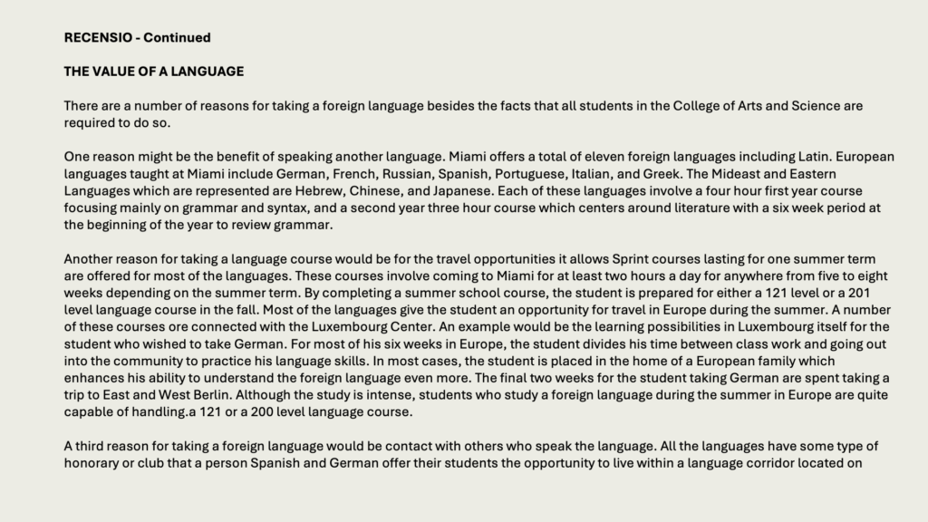 RECENSIO - Continued

THE VALUE OF A LANGUAGE

There are a number of reasons for taking a foreign language besides the facts that all students in the College of Arts and Science are required to do so.

One reason might be the benefit of speaking another language. Miami offers a total of eleven foreign languages including Latin. European languages taught at Miami include German, French, Russian, Spanish, Portuguese, Italian, and Greek. The Mideast and Eastern Languages which are represented are Hebrew, Chinese, and Japanese. Each of these languages involve a four hour first year course focusing mainly on grammar and syntax, and a second year three hour course which centers around literature with a six week period at the beginning of the year to review grammar.

Another reason for taking a language course would be for the travel opportunities it allows Sprint courses lasting for one summer term are offered for most of the languages. These courses involve coming to Miami for at least two hours a day for anywhere from five to eight weeks depending on the summer term. By completing a summer school course, the student is prepared for either a 121 level or a 201 level language course in the fall. Most of the languages give the student an opportunity for travel in Europe during the summer. A number of these courses ore connected with the Luxembourg Center. An example would be the learning possibilities in Luxembourg itself for the student who wished to take German. For most of his six weeks in Europe, the student divides his time between class work and going out into the community to practice his language skills. In most cases, the student is placed in the home of a European family which enhances his ability to understand the foreign language even more. The final two weeks for the student taking German are spent taking a trip to East and West Berlin. Although the study is intense, students who study a foreign language during the summer in Europe are quite capable of handling.a 121 or a 200 level language course.

A third reason for taking a foreign language would be contact with others who speak the language. All the languages have some type of honorary or club that a person Spanish and German offer their students the opportunity to live within a language corridor located on