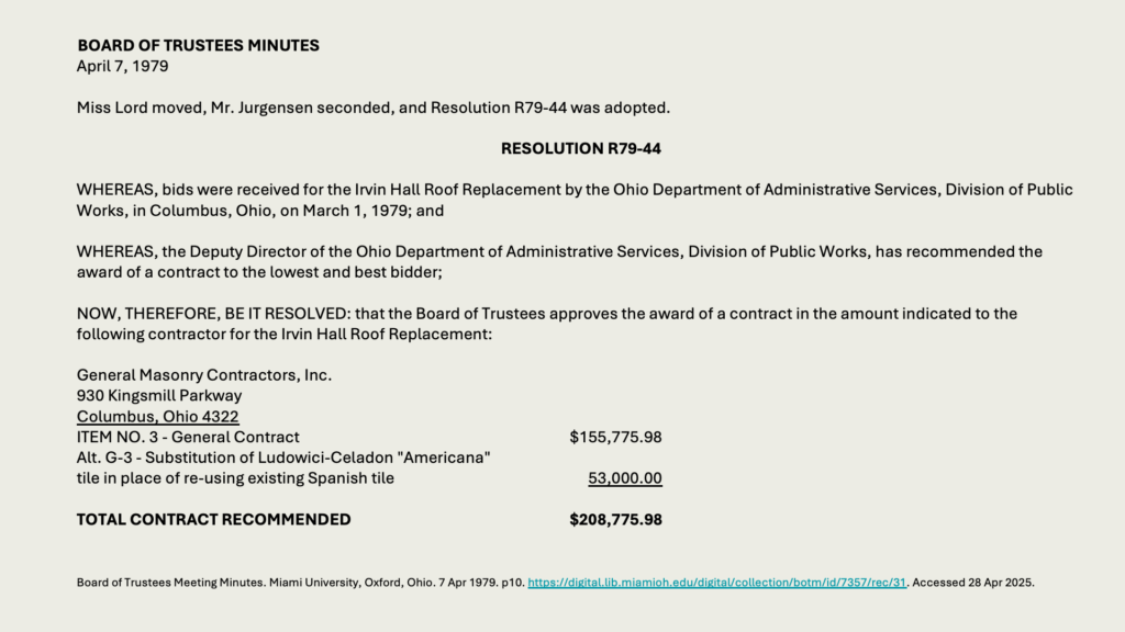 BOARD OF TRUSTEES MINUTES
April 7, 1979

Miss Lord moved, Mr. Jurgensen seconded, and Resolution R79-44 was adopted.

RESOLUTION R79-44

WHEREAS, bids were received for the Irvin Hall Roof Replacement by the Ohio Department of Administrative Services, Division of Public Works, in Columbus, Ohio, on March 1, 1979; and

WHEREAS, the Deputy Director of the Ohio Department of Administrative Services, Division of Public Works, has recommended the award of a contract to the lowest and best bidder;

NOW, THEREFORE, BE IT RESOLVED: that the Board of Trustees approves the award of a contract in the amount indicated to the following contractor for the Irvin Hall Roof Replacement:

General Masonry Contractors, Inc. 
930 Kingsmill Parkway
Columbus, Ohio 4322
ITEM NO. 3 - General Contract	5,775.98
Alt. G-3 - Substitution of Ludowici-Celadon "Americana" 
tile in place of re-using existing Spanish tile	53,000.00

TOTAL CONTRACT RECOMMENDED	8,775.98
