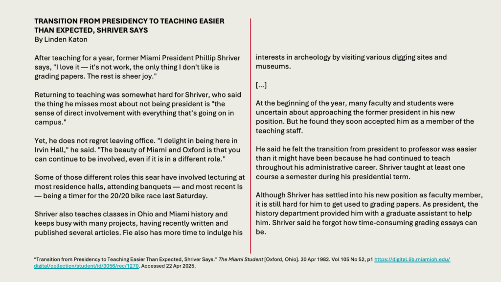 TRANSITION FROM PRESIDENCY TO TEACHING EASIER THAN EXPECTED, SHRIVER SAYS
By Linden Katon

After teaching for a year, former Miami President Phillip Shriver says, "I love it — it's not work, the only thing I don't like is grading papers. The rest is sheer joy."

Returning to teaching was somewhat hard for Shriver, who said the thing he misses most about not being president is "the sense of direct involvement with everything that’s going on in campus."

Yet, he does not regret leaving office. "I delight in being here in Irvin Hall," he said. "The beauty of Miami and Oxford is that you can continue to be involved, even if it is in a different role."

Some of those different roles this sear have involved lecturing at most residence halls, attending banquets — and most recent Is — being a timer for the 20/20 bike race last Saturday.

Shriver also teaches classes in Ohio and Miami history and keeps busy with many projects, having recently written and published several articles. Fie also has more time to indulge his
interests in archeology by visiting various digging sites and museums.

[…] 

At the beginning of the year, many faculty and students were uncertain about approaching the former president in his new position. But he found they soon accepted him as a member of the teaching staff.

He said he felt the transition from president to professor was easier than it might have been because he had continued to teach throughout his administrative career. Shriver taught at least one course a semester during his presidential term.

Although Shriver has settled into his new position as faculty member, it is still hard for him to get used to grading papers. As president, the history department provided him with a graduate assistant to help him. Shriver said he forgot how time-consuming grading essays can be.
