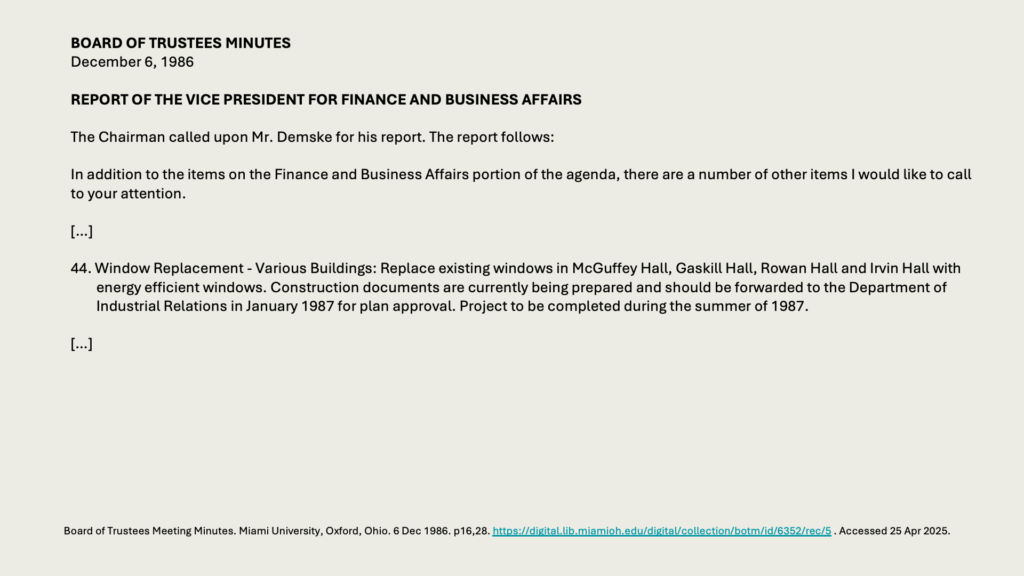BOARD OF TRUSTEES MINUTES
December 6, 1986 

REPORT OF THE VICE PRESIDENT FOR FINANCE AND BUSINESS AFFAIRS

The Chairman called upon Mr. Demske for his report. The report follows:

In addition to the items on the Finance and Business Affairs portion of the agenda, there are a number of other items I would like to call to your attention.

[…]

44. Window Replacement - Various Buildings: Replace existing windows in McGuffey Hall, Gaskill Hall, Rowan Hall and Irvin Hall with energy efficient windows. Construction documents are currently being prepared and should be forwarded to the Department of Industrial Relations in January 1987 for plan approval. Project to be completed during the summer of 1987.

[…]