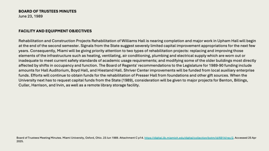 BOARD OF TRUSTEES MINUTES
June 23, 1989 


FACILITY AND EQUIPMENT OBJECTIVES 

Rehabilitation and Construction Projects Rehabilitation of Williams Hall is nearing completion and major work in Upham Hall will begin at the end of the second semester. Signals from the State suggest severely limited capital improvement appropriations for the next few years. Consequently, Miami will be giving priority attention to two types of rehabilitation projects: replacing and improving those elements of the infrastructure such as heating, ventilating, air conditioning, plumbing and electrical supply which are worn out or inadequate to meet current safety standards of academic usage requirements; and modifying some of the older buildings most directly affected by shifts in occupancy and function. The Board of Regents' recommendations to the Legislature for 1989-90 funding include amounts for Hall Auditorium, Boyd Hall, and Hiestand Hall. Shriver Center improvements will be funded from local auxiliary enterprise funds. Efforts will continue to obtain funds for the rehabilitation of Presser Hall from foundations and other gift sources. When the University next has to request capital funds from the State (1989), consideration will be given to major projects for Benton, Billings, Culler, Harrison, and Irvin, as well as a remote library storage facility.