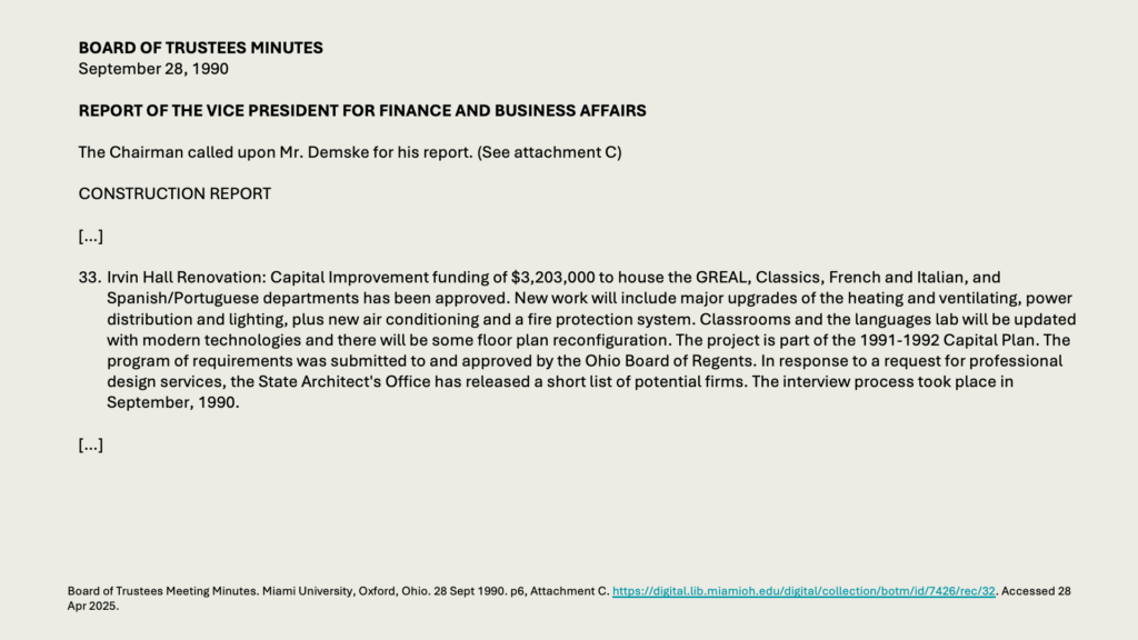 BOARD OF TRUSTEES MINUTES
September 28, 1990

REPORT OF THE VICE PRESIDENT FOR FINANCE AND BUSINESS AFFAIRS

The Chairman called upon Mr. Demske for his report. (See attachment C)

CONSTRUCTION REPORT

[…]

33.	Irvin Hall Renovation: Capital Improvement funding of ,203,000 to house the GREAL, Classics, French and Italian, and Spanish/Portuguese departments has been approved. New work will include major upgrades of the heating and ventilating, power distribution and lighting, plus new air conditioning and a fire protection system. Classrooms and the languages lab will be updated with modern technologies and there will be some floor plan reconfiguration. The project is part of the 1991-1992 Capital Plan. The program of requirements was submitted to and approved by the Ohio Board of Regents. In response to a request for professional design services, the State Architect's Office has released a short list of potential firms. The interview process took place in September, 1990.

[…]