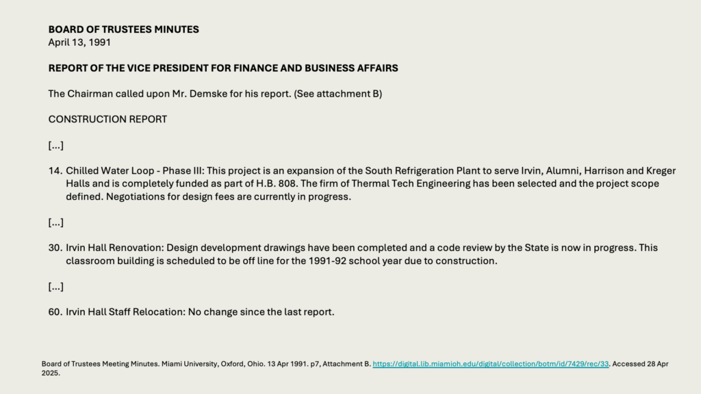 BOARD OF TRUSTEES MINUTES
April 13, 1991

REPORT OF THE VICE PRESIDENT FOR FINANCE AND BUSINESS AFFAIRS

The Chairman called upon Mr. Demske for his report. (See attachment B)

CONSTRUCTION REPORT

[…]

14. 	Chilled Water Loop - Phase III: This project is an expansion of the South Refrigeration Plant to serve Irvin, Alumni, Harrison and Kreger Halls and is completely funded as part of H.B. 808. The firm of Thermal Tech Engineering has been selected and the project scope defined. Negotiations for design fees are currently in progress.

[…]

30. 	Irvin Hall Renovation: Design development drawings have been completed and a code review by the State is now in progress. This classroom building is scheduled to be off line for the 1991-92 school year due to construction.

[…]

60.	Irvin Hall Staff Relocation: No change since the last report.