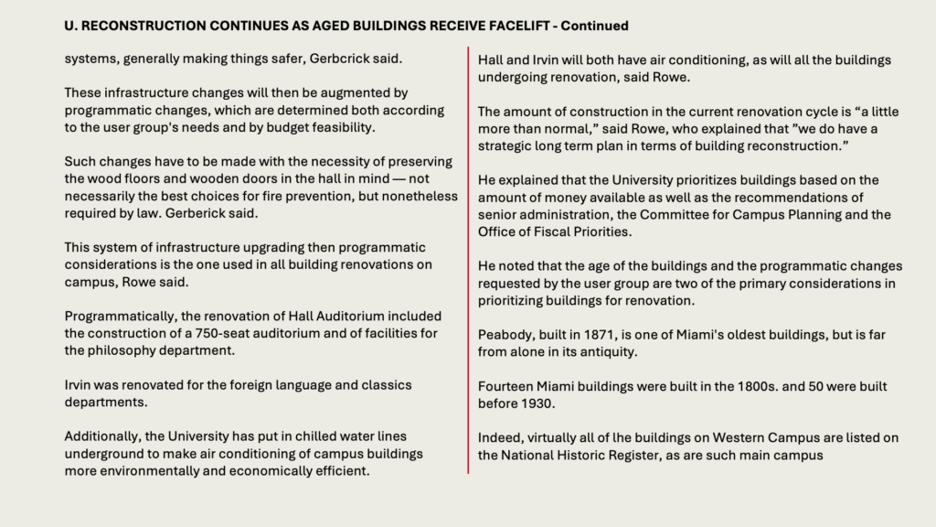 systems, generally making things safer, Gerbcrick said.

These infrastructure changes will then be augmented by programmatic changes, which are determined both according to the user group's needs and by budget feasibility.

Such changes have to be made with the necessity of preserving the wood floors and wooden doors in the hall in mind — not necessarily the best choices for fire prevention, but nonetheless required by law. Gerberick said.

This system of infrastructure upgrading then programmatic considerations is the one used in all building renovations on campus, Rowe said.

Programmatically, the renovation of Hall Auditorium included the construction of a 750-seat auditorium and of facilities for the philosophy department.

Irvin was renovated for the foreign language and classics departments.

Additionally, the University has put in chilled water lines underground to make air conditioning of campus buildings more environmentally and economically efficient.

Hall and Irvin will both have air conditioning, as will all the buildings undergoing renovation, said Rowe.

The amount of construction in the current renovation cycle is “a little more than normal,” said Rowe, who explained that ”we do have a strategic long term plan in terms of building reconstruction.”

He explained that the University prioritizes buildings based on the amount of money available as well as the recommendations of senior administration, the Committee for Campus Planning and the Office of Fiscal Priorities.

He noted that the age of the buildings and the programmatic changes requested by the user group are two of the primary considerations in prioritizing buildings for renovation.

Peabody, built in 1871, is one of Miami's oldest buildings, but is far from alone in its antiquity.

Fourteen Miami buildings were built in the 1800s. and 50 were built before 1930.

Indeed, virtually all of lhe buildings on Western Campus are listed on the National Historic Register, as are such main campus

