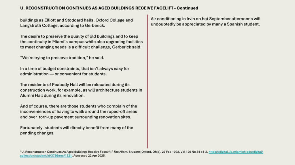 U. RECONSTRUCTION CONTINUES AS AGED BUILDINGS RECEIVE FACELIFT - Continued

buildings as Elliott and Stoddard halls, Oxford College and Langstroth Cottage, according to Gerberick.

The desire to preserve the quality of old buildings and to keep the continuity in Miami’s campus while also upgrading facilities to meet changing needs is a difficult challenge, Gerberick said.

“We're trying to preserve tradition," he said.

In a time of budget constraints, that isn’t always easy for administration — or convenient for students.

The residents of Peabody Hall will be relocated during its construction work, for example, as will architecture students in Alumni Hall during its renovation.

And of course, there are those students who complain of the inconveniences of having to walk around the roped-off areas and over  torn-up pavement surrounding renovation sites.

Fortunately. students will directly benefit from many of the pending changes.

Air conditioning in Irvin on hot September afternoons will undoubtedly be appreciated by many a Spanish student.
