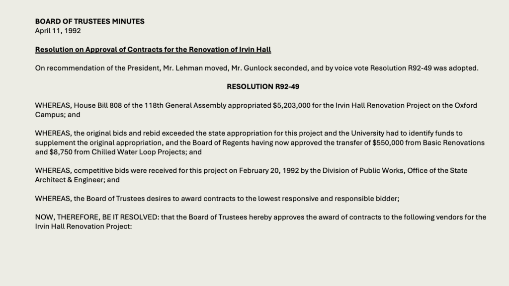 BOARD OF TRUSTEES MINUTES
April 11, 1992

Resolution on Approval of Contracts for the Renovation of Irvin Hall

On recommendation of the President, Mr. Lehman moved, Mr. Gunlock seconded, and by voice vote Resolution R92-49 was adopted.

RESOLUTION R92-49

WHEREAS, House Bill 808 of the 118th General Assembly appropriated ,203,000 for the Irvin Hall Renovation Project on the Oxford Campus; and

WHEREAS, the original bids and rebid exceeded the state appropriation for this project and the University had to identify funds to supplement the original appropriation, and the Board of Regents having now approved the transfer of 0,000 from Basic Renovations and ,750 from Chilled Water Loop Projects; and

WHEREAS, ccmpetitive bids were received for this project on February 20, 1992 by the Division of Public Works, Office of the State Architect & Engineer; and

WHEREAS, the Board of Trustees desires to award contracts to the lowest responsive and responsible bidder;

NOW, THEREFORE, BE IT RESOLVED: that the Board of Trustees hereby approves the award of contracts to the following vendors for the Irvin Hall Renovation Project: