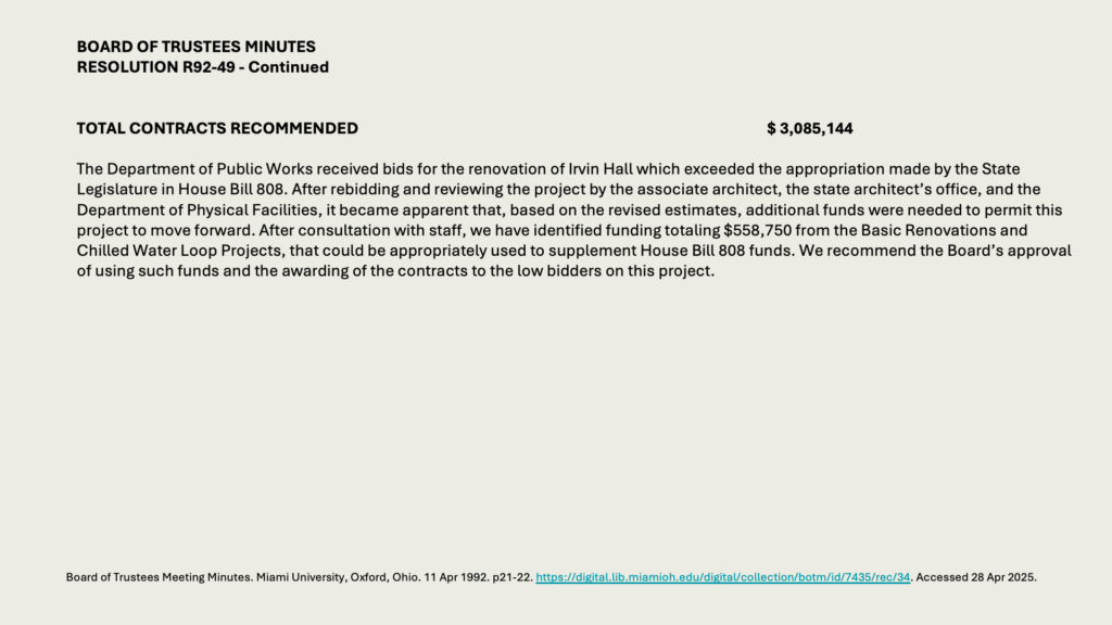 BOARD OF TRUSTEES MINUTES
RESOLUTION R92-49 - Continued


TOTAL CONTRACTS RECOMMENDED 	$ 3,085,144

The Department of Public Works received bids for the renovation of Irvin Hall which exceeded the appropriation made by the State Legislature in House Bill 808. After rebidding and reviewing the project by the associate architect, the state architect’s office, and the Department of Physical Facilities, it became apparent that, based on the revised estimates, additional funds were needed to permit this project to move forward. After consultation with staff, we have identified funding totaling 8,750 from the Basic Renovations and Chilled Water Loop Projects, that could be appropriately used to supplement House Bill 808 funds. We recommend the Board’s approval of using such funds and the awarding of the contracts to the low bidders on this project.