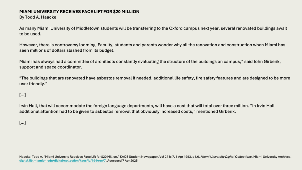 MIAMI UNIVERSITY RECEIVES FACE LIFT FOR  MILLION
By Todd A. Haacke

As many Miami University of Middletown students will be transferring to the Oxford campus next year, several renovated buildings await to be used.

However, there is controversy looming. Faculty, students and parents wonder why all the renovation and construction when Miami has seen millions of dollars slashed from its budget.

Miami has always had a committee of architects constantly evaluating the structure of the buildings on campus,” said John Girberik, support and space coordinator.

”The buildings that are renovated have asbestos removal if needed, additional life safety, fire safety features and are designed to be more user friendly.”

[…]

Irvin Hall, that will accommodate the foreign language departments, will have a cost that will total over three million. “In Irvin Hall additional attention had to be given to asbestos removal that obviously increased costs,” mentioned Girberik.

[…]