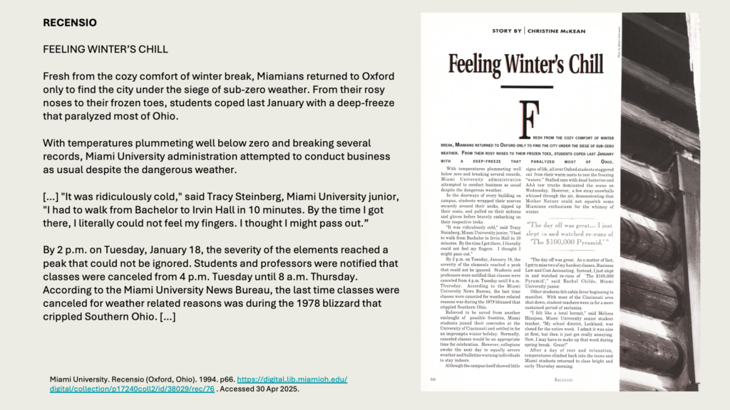 RECENSIO

FEELING WINTER’S CHILL 

Fresh from the cozy comfort of winter break, Miamians returned to Oxford only to find the city under the siege of sub-zero weather. From their rosy noses to their frozen toes, students coped last January with a deep-freeze that paralyzed most of Ohio.

With temperatures plummeting well below zero and breaking several records, Miami University administration attempted to conduct business as usual despite the dangerous weather.

[…] "It was ridiculously cold," said Tracy Steinberg, Miami University junior, "I had to walk from Bachelor to Irvin Hall in 10 minutes. By the time I got there, I literally could not feel my fingers. I thought I might pass out.”

By 2 p.m. on Tuesday, January 18, the severity of the elements reached a peak that could not be ignored. Students and professors were notified that classes were canceled from 4 p.m. Tuesday until 8 a.m. Thursday. According to the Miami University News Bureau, the last time classes were canceled for weather related reasons was during the 1978 blizzard that crippled Southern Ohio. […]