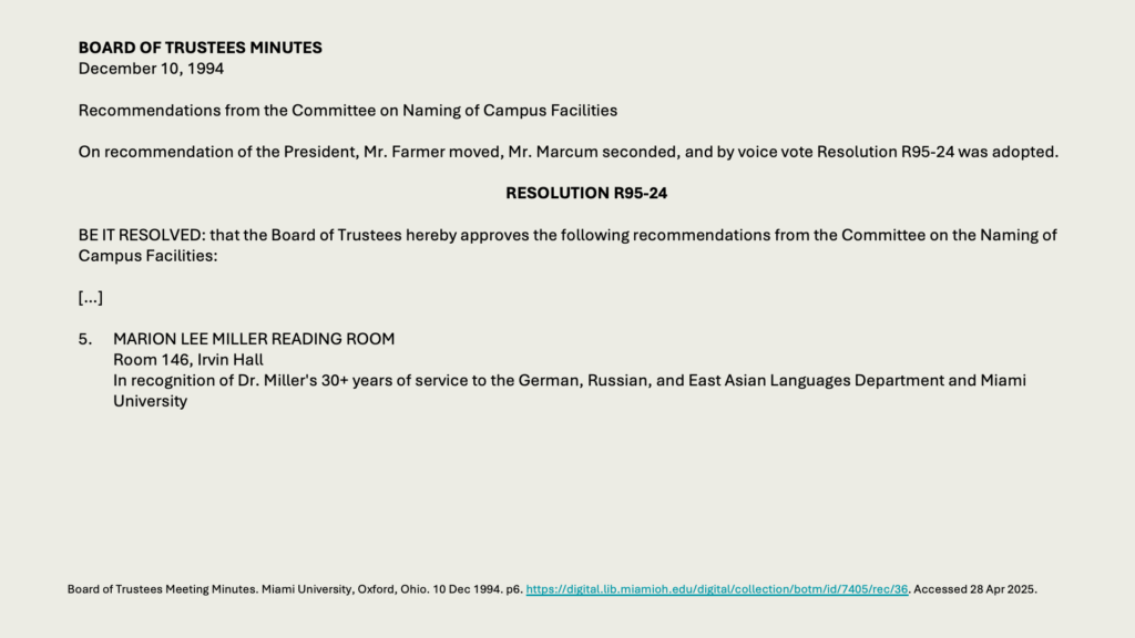 BOARD OF TRUSTEES MINUTES
December 10, 1994 

Recommendations from the Committee on Naming of Campus Facilities

On recommendation of the President, Mr. Farmer moved, Mr. Marcum seconded, and by voice vote Resolution R95-24 was adopted.

RESOLUTION R95-24

BE IT RESOLVED: that the Board of Trustees hereby approves the following recommendations from the Committee on the Naming of Campus Facilities:

[…]

5. 	MARION LEE MILLER READING ROOM
	Room 146, Irvin Hall
	In recognition of Dr. Miller's 30+ years of service to the German, Russian, and East Asian Languages Department and Miami University