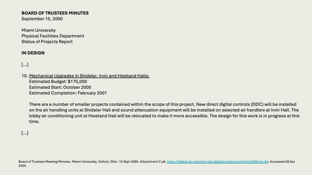 BOARD OF TRUSTEES MINUTES
September 15, 2000

Miami University 
Physical Facilities Department 
Status of Projects Report

IN DESIGN

[…]

10.	Mechanical Upgrades in Shideler. Irvin and Hiestand Halls:
	Estimated Budget: 5,000
	Estimated Start: October 2000
	Estimated Completion: February 2001

	There are a number of smaller projects contained within the scope of this project. New direct digital controls (DDC) will be installed on the air handling units at Shideler Hall and sound attenuation equipment will be installed on selected air handlers at Irvin Hall. The lobby air conditioning unit at Hiestand Hall will be relocated to make it more accessible. The design for this work is in progress at this time.

[…]