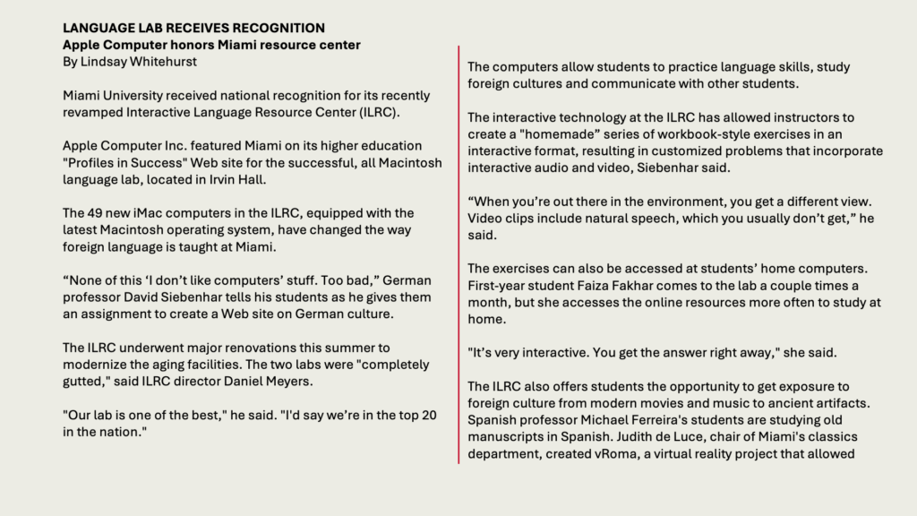 LANGUAGE LAB RECEIVES RECOGNITION
Apple Computer honors Miami resource center
By Lindsay Whitehurst

Miami University received national recognition for its recently revamped Interactive Language Resource Center (ILRC).

Apple Computer Inc. featured Miami on its higher education "Profiles in Success" Web site for the successful, all Macintosh language lab, located in Irvin Hall.

The 49 new iMac computers in the ILRC, equipped with the latest Macintosh operating system, have changed the way foreign language is taught at Miami.

“None of this ‘I don’t like computers’ stuff. Too bad,” German professor David Siebenhar tells his students as he gives them an assignment to create a Web site on German culture.

The ILRC underwent major renovations this summer to modernize the aging facilities. The two labs were "completely gutted," said ILRC director Daniel Meyers.

"Our lab is one of the best," he said. "I'd say we’re in the top 20 in the nation."

The computers allow students to practice language skills, study foreign cultures and communicate with other students.

The interactive technology at the ILRC has allowed instructors to create a "homemade” series of workbook-style exercises in an interactive format, resulting in customized problems that incorporate interactive audio and video, Siebenhar said.

“When you’re out there in the environment, you get a different view. Video clips include natural speech, which you usually don’t get,” he said.

The exercises can also be accessed at students’ home computers. First-year student Faiza Fakhar comes to the lab a couple times a month, but she accesses the online resources more often to study at home.

"It’s very interactive. You get the answer right away," she said.

The ILRC also offers students the opportunity to get exposure to foreign culture from modern movies and music to ancient artifacts. Spanish professor Michael Ferreira's students are studying old manuscripts in Spanish. Judith de Luce, chair of Miami's classics department, created vRoma, a virtual reality project that allowed 

