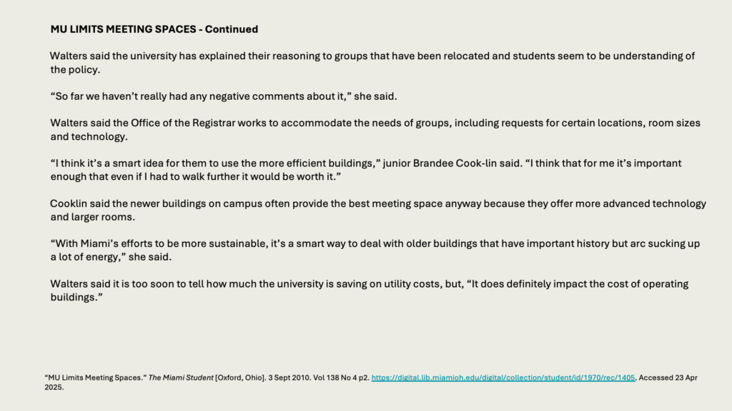 MU LIMITS MEETING SPACES - Continued

Walters said the university has explained their reasoning to groups that have been relocated and students seem to be understanding of the policy.

“So far we haven’t really had any negative comments about it,” she said.

Walters said the Office of the Registrar works to accommodate the needs of groups, including requests for certain locations, room sizes and technology.

“I think it’s a smart idea for them to use the more efficient buildings,” junior Brandee Cook-lin said. “I think that for me it’s important enough that even if I had to walk further it would be worth it.”

Cooklin said the newer buildings on campus often provide the best meeting space anyway because they offer more advanced technology and larger rooms.

“With Miami’s efforts to be more sustainable, it’s a smart way to deal with older buildings that have important history but arc sucking up a lot of energy,” she said.

Walters said it is too soon to tell how much the university is saving on utility costs, but, “It does definitely impact the cost of operating buildings.”
