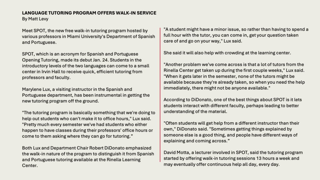 LANGUAGE TUTORING PROGRAM OFFERS WALK-IN SERVICE
By Matt Levy

Meet SPOT, the new free walk-in tutoring program hosted by various professors in Miami University's Department of Spanish and Portuguese.

SPOT, which is an acronym for Spanish and Portuguese Opening Tutoring, made its debut Jan. 24. Students in the introductory levels of the two languages can come to a small center in Irvin Hall to receive quick, efficient tutoring from professors and faculty.

Marylene Lux, a visiting instructor in the Spanish and Portuguese department, has been instrumental in getting the new tutoring program off the ground.

"The tutoring program is basically something that we're doing to help out students who can't make it to office hours," Lux said. "Pretty much every semester we've had students who either happen to have classes during their professors' office hours or come to them asking where they can go for tutoring.”

Both Lux and Department Chair Robert DiDonato emphasized the walk-in nature of the program to distinguish it from Spanish and Portuguese tutoring available at the Rinella Learning Center.

"A student might have a minor issue, so rather than having to spend a full hour with the tutor, you can come in, get your question taken care of and go on your way," Lux said.

She said it will also help with crowding at the learning center.

"Another problem we've come across is that a lot of tutors from the Rinella Center get taken up during the first couple weeks," Lux said. "When it gets later in the semester, none of the tutors might be available because they're already taken, so when you need the help immediately, there might not be anyone available."

According to DiDonato, one of the best things about SPOT is it lets students interact with different faculty, perhaps leading to better understanding of the material.

"Often students will get help from a different instructor than their own," DiDonato said. "Sometimes getting things explained by someone else is a good thing, and people have different ways of explaining and coming across.”

David Motta, a lecturer involved in SPOT, said the tutoring program started by offering walk-in tutoring sessions 13 hours a week and may eventually offer continuous help all day, every day. 
