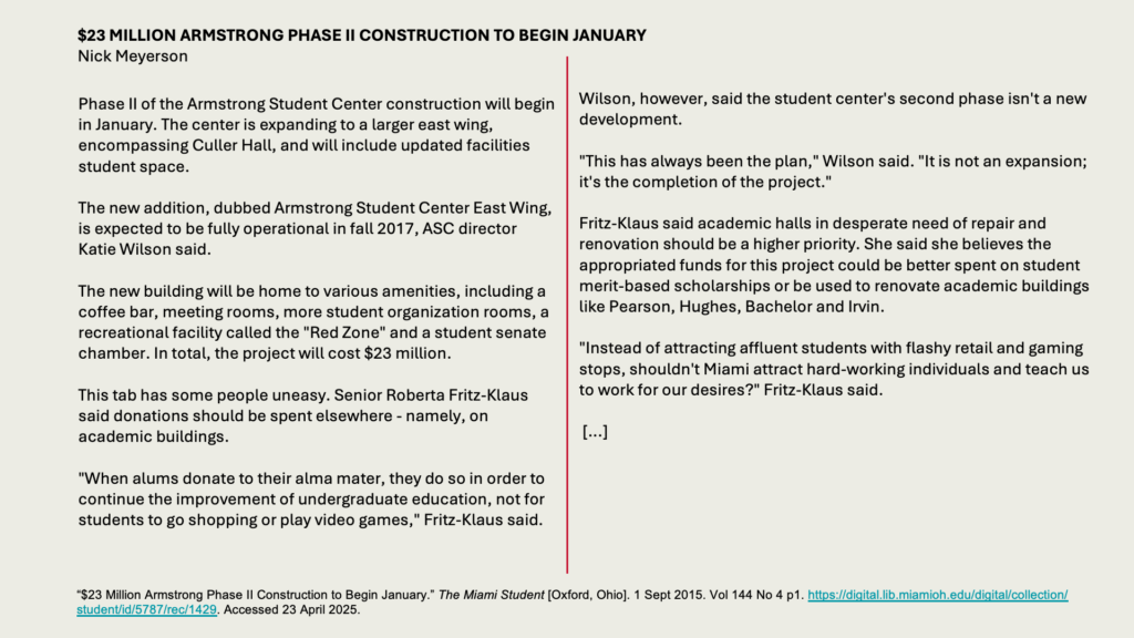  MILLION ARMSTRONG PHASE II CONSTRUCTION TO BEGIN JANUARY
Nick Meyerson

Phase II of the Armstrong Student Center construction will begin in January. The center is expanding to a larger east wing, encompassing Culler Hall, and will include updated facilities student space.

The new addition, dubbed Armstrong Student Center East Wing, is expected to be fully operational in fall 2017, ASC director Katie Wilson said.

The new building will be home to various amenities, including a coffee bar, meeting rooms, more student organization rooms, a recreational facility called the "Red Zone" and a student senate chamber. In total, the project will cost  million.

This tab has some people uneasy. Senior Roberta Fritz-Klaus said donations should be spent elsewhere - namely, on academic buildings.

"When alums donate to their alma mater, they do so in order to continue the improvement of undergraduate education, not for students to go shopping or play video games," Fritz-Klaus said.

Wilson, however, said the student center's second phase isn't a new development.

"This has always been the plan," Wilson said. "It is not an expansion; it's the completion of the project."

Fritz-Klaus said academic halls in desperate need of repair and renovation should be a higher priority. She said she believes the appropriated funds for this project could be better spent on student merit-based scholarships or be used to renovate academic buildings like Pearson, Hughes, Bachelor and Irvin.

"Instead of attracting affluent students with flashy retail and gaming stops, shouldn't Miami attract hard-working individuals and teach us to work for our desires?" Fritz-Klaus said.

 [...]
