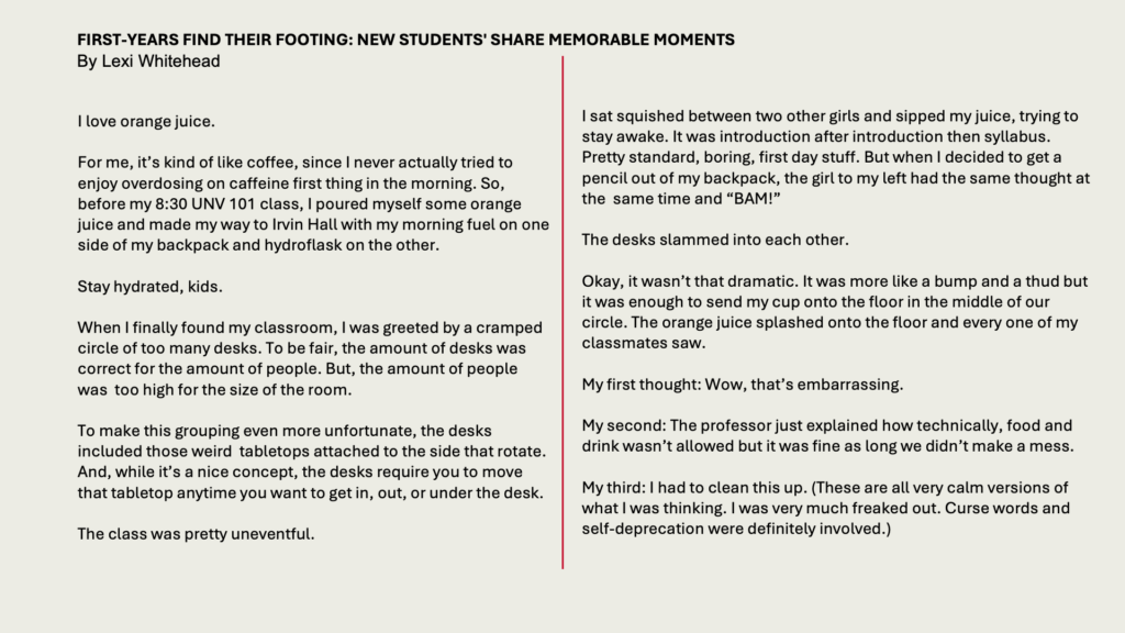 FIRST-YEARS FIND THEIR FOOTING: NEW STUDENTS' SHARE MEMORABLE MOMENTS 
By Lexi Whitehead

I love orange juice. 

For me, it’s kind of like coffee, since I never actually tried to enjoy overdosing on caffeine first thing in the morning. So, before my 8:30 UNV 101 class, I poured myself some orange juice and made my way to Irvin Hall with my morning fuel on one side of my backpack and hydroflask on the other. 

Stay hydrated, kids. 

When I finally found my classroom, I was greeted by a cramped circle of too many desks. To be fair, the amount of desks was correct for the amount of people. But, the amount of people was  too high for the size of the room. 

To make this grouping even more unfortunate, the desks included those weird  tabletops attached to the side that rotate. And, while it’s a nice concept, the desks require you to move that tabletop anytime you want to get in, out, or under the desk. 

The class was pretty uneventful. 

I sat squished between two other girls and sipped my juice, trying to stay awake. It was introduction after introduction then syllabus. Pretty standard, boring, first day stuff. But when I decided to get a pencil out of my backpack, the girl to my left had the same thought at the  same time and “BAM!” 

The desks slammed into each other. 

Okay, it wasn’t that dramatic. It was more like a bump and a thud but it was enough to send my cup onto the floor in the middle of our circle. The orange juice splashed onto the floor and every one of my classmates saw. 

My first thought: Wow, that’s embarrassing. 

My second: The professor just explained how technically, food and drink wasn’t allowed but it was fine as long we didn’t make a mess. 

My third: I had to clean this up. (These are all very calm versions of what I was thinking. I was very much freaked out. Curse words and self-deprecation were definitely involved.) 
