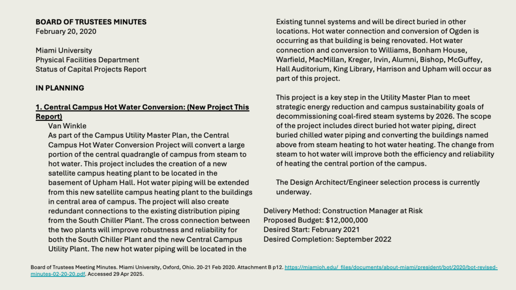 BOARD OF TRUSTEES MINUTES
February 20, 2020

Miami University 
Physical Facilities Department 
Status of Capital Projects Report

IN PLANNING

1. Central Campus Hot Water Conversion: (New Project This Report)
Van Winkle
As part of the Campus Utility Master Plan, the Central Campus Hot Water Conversion Project will convert a large portion of the central quadrangle of campus from steam to hot water. This project includes the creation of a new satellite campus heating plant to be located in the basement of Upham Hall. Hot water piping will be extended from this new satellite campus heating plant to the buildings in central area of campus. The project will also create redundant connections to the existing distribution piping from the South Chiller Plant. The cross connection between the two plants will improve robustness and reliability for both the South Chiller Plant and the new Central Campus Utility Plant. The new hot water piping will be located in the Existing tunnel systems and will be direct buried in other locations. Hot water connection and conversion of Ogden is occurring as that building is being renovated. Hot water connection and conversion to Williams, Bonham House, Warfield, MacMillan, Kreger, Irvin, Alumni, Bishop, McGuffey, Hall Auditorium, King Library, Harrison and Upham will occur as part of this project.

This project is a key step in the Utility Master Plan to meet strategic energy reduction and campus sustainability goals of decommissioning coal-fired steam systems by 2026. The scope of the project includes direct buried hot water piping, direct buried chilled water piping and converting the buildings named above from steam heating to hot water heating. The change from steam to hot water will improve both the efficiency and reliability of heating the central portion of the campus.

The Design Architect/Engineer selection process is currently underway.

Delivery Method: Construction Manager at Risk
Proposed Budget: ,000,000
Desired Start: February 2021
Desired Completion: September 2022

