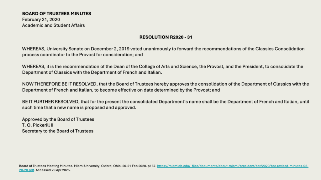 BOARD OF TRUSTEES MINUTES
February 21, 2020
Academic and Student Affairs

RESOLUTION R2020 - 31

WHEREAS, University Senate on December 2, 2019 voted unanimously to forward the recommendations of the Classics Consolidation process coordinator to the Provost for consideration; and

WHEREAS, it is the recommendation of the Dean of the College of Arts and Science, the Provost, and the President, to consolidate the Department of Classics with the Department of French and Italian.

NOW THEREFORE BE IT RESOLVED, that the Board of Trustees hereby approves the consolidation of the Department of Classics with the Department of French and Italian, to become effective on date determined by the Provost; and

BE IT FURTHER RESOLVED, that for the present the consolidated Department’s name shall be the Department of French and Italian, until such time that a new name is proposed and approved.

Approved by the Board of Trustees
T. O. Pickerill II
Secretary to the Board of Trustees
