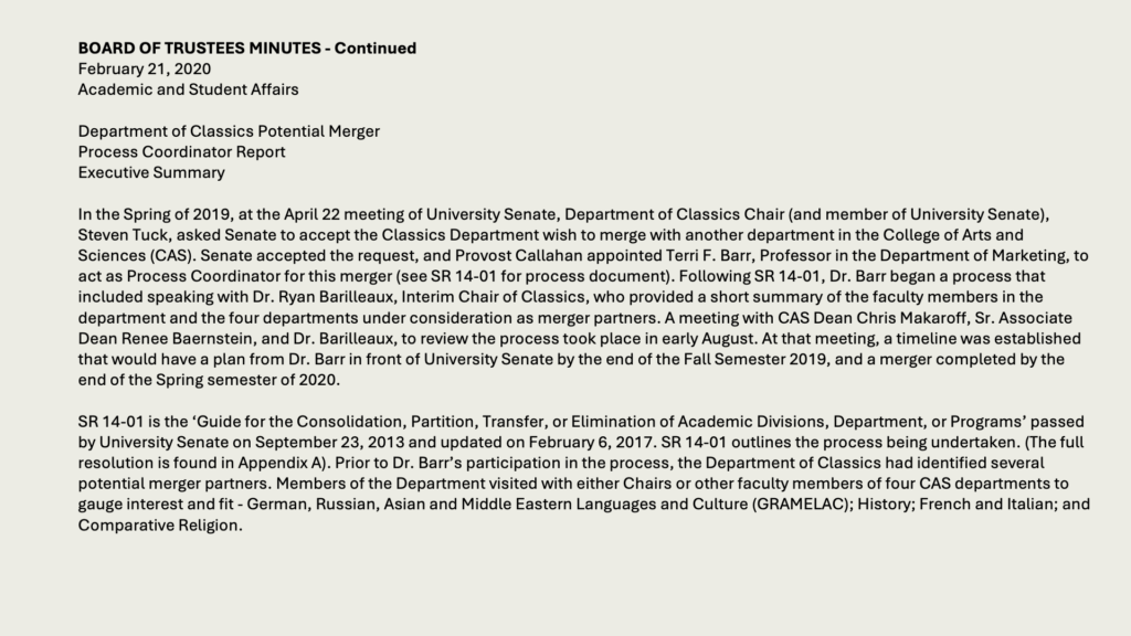 BOARD OF TRUSTEES MINUTES - Continued
February 21, 2020
Academic and Student Affairs

Department of Classics Potential Merger
Process Coordinator Report
Executive Summary

In the Spring of 2019, at the April 22 meeting of University Senate, Department of Classics Chair (and member of University Senate), Steven Tuck, asked Senate to accept the Classics Department wish to merge with another department in the College of Arts and Sciences (CAS). Senate accepted the request, and Provost Callahan appointed Terri F. Barr, Professor in the Department of Marketing, to act as Process Coordinator for this merger (see SR 14-01 for process document). Following SR 14-01, Dr. Barr began a process that included speaking with Dr. Ryan Barilleaux, Interim Chair of Classics, who provided a short summary of the faculty members in the department and the four departments under consideration as merger partners. A meeting with CAS Dean Chris Makaroff, Sr. Associate Dean Renee Baernstein, and Dr. Barilleaux, to review the process took place in early August. At that meeting, a timeline was established that would have a plan from Dr. Barr in front of University Senate by the end of the Fall Semester 2019, and a merger completed by the end of the Spring semester of 2020.

SR 14-01 is the ‘Guide for the Consolidation, Partition, Transfer, or Elimination of Academic Divisions, Department, or Programs’ passed by University Senate on September 23, 2013 and updated on February 6, 2017. SR 14-01 outlines the process being undertaken. (The full resolution is found in Appendix A). Prior to Dr. Barr’s participation in the process, the Department of Classics had identified several potential merger partners. Members of the Department visited with either Chairs or other faculty members of four CAS departments to gauge interest and fit - German, Russian, Asian and Middle Eastern Languages and Culture (GRAMELAC); History; French and Italian; and Comparative Religion.