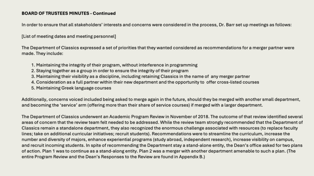 BOARD OF TRUSTEES MINUTES - Continued

In order to ensure that all stakeholders’ interests and concerns were considered in the process, Dr. Barr set up meetings as follows:

[List of meeting dates and meeting personnel]

The Department of Classics expressed a set of priorities that they wanted considered as recommendations for a merger partner were made. They include:

1. Maintaining the integrity of their program, without interference in programming
2. Staying together as a group in order to ensure the integrity of their program
3. Maintaining their visibility as a discipline, including retaining Classics in the name of  any merger partner
4. Consideration as a full partner within their new department and the opportunity to  offer cross-listed courses
5. Maintaining Greek language courses

Additionally, concerns voiced included being asked to merge again in the future, should they be merged with another small department, and becoming the ‘service’ arm (offering more than their share of service courses) if merged with a larger department.

The Department of Classics underwent an Academic Program Review in November of 2018. The outcome of that review identified several areas of concern that the review team felt needed to be addressed. While the review team strongly recommended that the Department of Classics remain a standalone department, they also recognized the enormous challenge associated with resources (to replace faculty lines; take on additional curricular initiatives; recruit students). Recommendations were to streamline the curriculum, increase the number and diversity of majors, enhance experiential programs (study abroad, independent research), increase visibility on campus, and recruit incoming students. In spite of recommending the Department stay a stand-alone entity, the Dean’s office asked for two plans of action. Plan 1 was to continue as a stand-along entity. Plan 2 was a merger with another department amenable to such a plan. (The entire Program Review and the Dean’s Responses to the Review are found in Appendix B.)