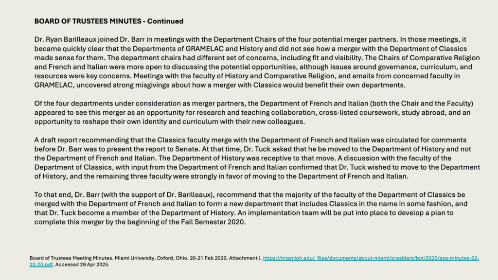BOARD OF TRUSTEES MINUTES - Continued

Dr. Ryan Barilleaux joined Dr. Barr in meetings with the Department Chairs of the four potential merger partners. In those meetings, it became quickly clear that the Departments of GRAMELAC and History and did not see how a merger with the Department of Classics made sense for them. The department chairs had different set of concerns, including fit and visibility. The Chairs of Comparative Religion and French and Italian were more open to discussing the potential opportunities, although issues around governance, curriculum, and resources were key concerns. Meetings with the faculty of History and Comparative Religion, and emails from concerned faculty in GRAMELAC, uncovered strong misgivings about how a merger with Classics would benefit their own departments.

Of the four departments under consideration as merger partners, the Department of French and Italian (both the Chair and the Faculty) appeared to see this merger as an opportunity for research and teaching collaboration, cross-listed coursework, study abroad, and an opportunity to reshape their own identity and curriculum with their new colleagues.

A draft report recommending that the Classics faculty merge with the Department of French and Italian was circulated for comments before Dr. Barr was to present the report to Senate. At that time, Dr. Tuck asked that he be moved to the Department of History and not the Department of French and Italian. The Department of History was receptive to that move. A discussion with the faculty of the Department of Classics, with input from the Department of French and Italian confirmed that Dr. Tuck wished to move to the Department of History, and the remaining three faculty were strongly in favor of moving to the Department of French and Italian.

To that end, Dr. Barr (with the support of Dr. Barilleaux), recommend that the majority of the faculty of the Department of Classics be merged with the Department of French and Italian to form a new department that includes Classics in the name in some fashion, and that Dr. Tuck become a member of the Department of History. An implementation team will be put into place to develop a plan to complete this merger by the beginning of the Fall Semester 2020.