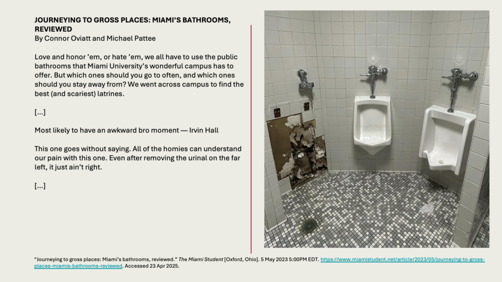 JOURNEYING TO GROSS PLACES: MIAMI’S BATHROOMS, REVIEWEDBy Connor Oviatt and Michael Pattee 

Love and honor ’em, or hate ’em, we all have to use the public bathrooms that Miami University’s wonderful campus has to offer. But which ones should you go to often, and which ones should you stay away from? We went across campus to find the best (and scariest) latrines. 

[…]

Most likely to have an awkward bro moment — Irvin Hall

This one goes without saying. All of the homies can understand our pain with this one. Even after removing the urinal on the far left, it just ain’t right.

[…]