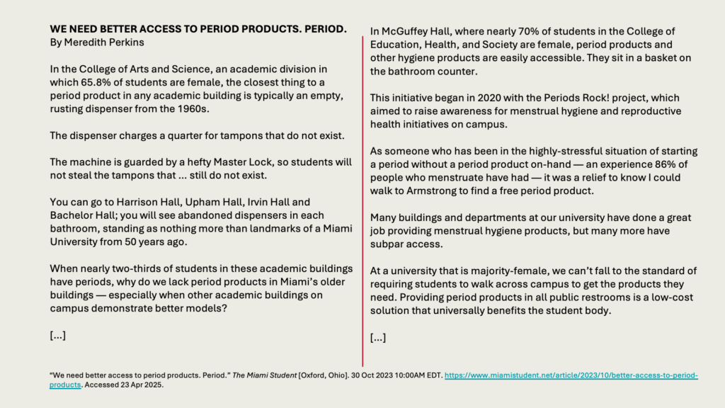 WE NEED BETTER ACCESS TO PERIOD PRODUCTS. PERIOD.
By Meredith Perkins 

In the College of Arts and Science, an academic division in which 65.8% of students are female, the closest thing to a period product in any academic building is typically an empty, rusting dispenser from the 1960s.

The dispenser charges a quarter for tampons that do not exist. 

The machine is guarded by a hefty Master Lock, so students will not steal the tampons that … still do not exist.

You can go to Harrison Hall, Upham Hall, Irvin Hall and Bachelor Hall; you will see abandoned dispensers in each bathroom, standing as nothing more than landmarks of a Miami University from 50 years ago.

When nearly two-thirds of students in these academic buildings have periods, why do we lack period products in Miami’s older buildings — especially when other academic buildings on campus demonstrate better models?

[…]

In McGuffey Hall, where nearly 70% of students in the College of Education, Health, and Society are female, period products and other hygiene products are easily accessible. They sit in a basket on the bathroom counter. 

This initiative began in 2020 with the Periods Rock! project, which aimed to raise awareness for menstrual hygiene and reproductive health initiatives on campus.

As someone who has been in the highly-stressful situation of starting a period without a period product on-hand — an experience 86% of people who menstruate have had — it was a relief to know I could walk to Armstrong to find a free period product.

Many buildings and departments at our university have done a great job providing menstrual hygiene products, but many more have subpar access.

At a university that is majority-female, we can’t fall to the standard of requiring students to walk across campus to get the products they need. Providing period products in all public restrooms is a low-cost solution that universally benefits the student body.

[…]