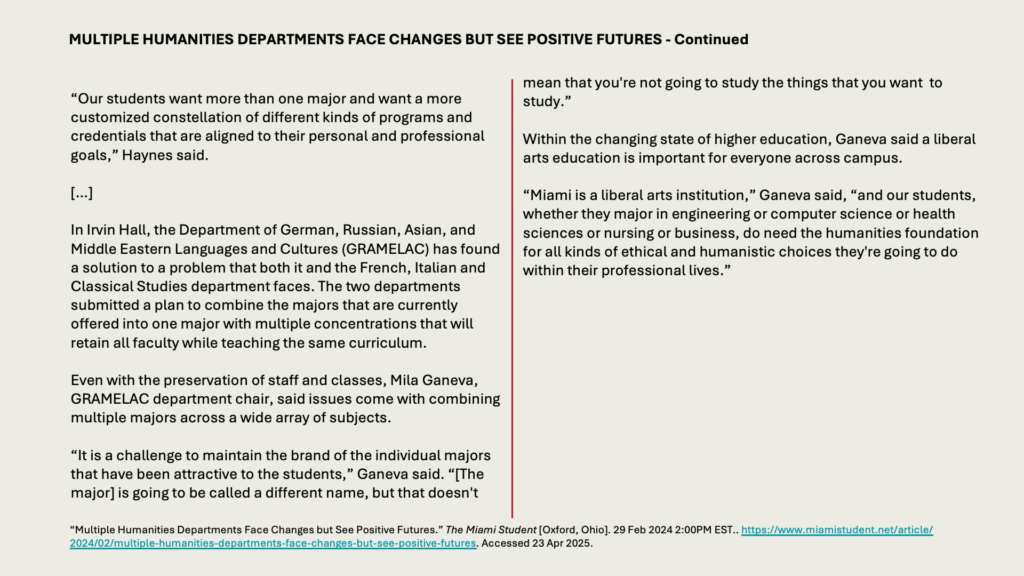 MULTIPLE HUMANITIES DEPARTMENTS FACE CHANGES BUT SEE POSITIVE FUTURES - Continued

“Our students want more than one major and want a more customized constellation of different kinds of programs and credentials that are aligned to their personal and professional goals,” Haynes said.

[…]

In Irvin Hall, the Department of German, Russian, Asian, and Middle Eastern Languages and Cultures (GRAMELAC) has found a solution to a problem that both it and the French, Italian and Classical Studies department faces. The two departments submitted a plan to combine the majors that are currently offered into one major with multiple concentrations that will retain all faculty while teaching the same curriculum.

Even with the preservation of staff and classes, Mila Ganeva, GRAMELAC department chair, said issues come with combining multiple majors across a wide array of subjects.

“It is a challenge to maintain the brand of the individual majors that have been attractive to the students,” Ganeva said. “[The major] is going to be called a different name, but that doesn't mean that you're not going to study the things that you want  to study.”

Within the changing state of higher education, Ganeva said a liberal arts education is important for everyone across campus.

“Miami is a liberal arts institution,” Ganeva said, “and our students, whether they major in engineering or computer science or health sciences or nursing or business, do need the humanities foundation for all kinds of ethical and humanistic choices they're going to do within their professional lives.”
